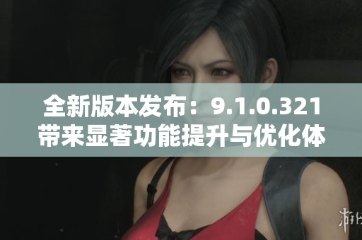 全新版本发布：9.1.0.321带来显著功能提升与优化体验