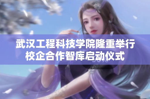 武汉工程科技学院隆重举行校企合作智库启动仪式