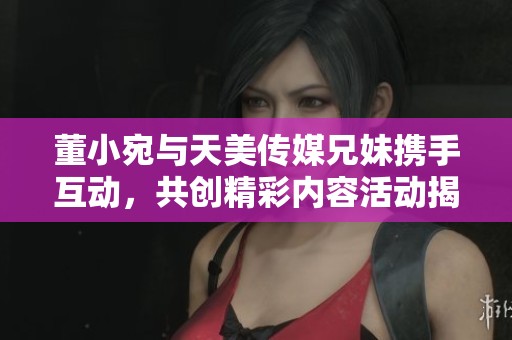 董小宛与天美传媒兄妹携手互动，共创精彩内容活动揭秘