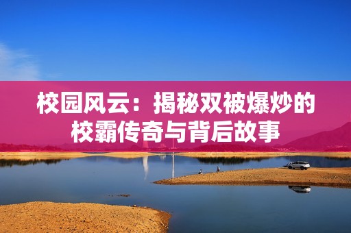 校园风云：揭秘双被爆炒的校霸传奇与背后故事