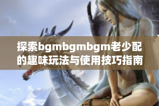 探索bgmbgmbgm老少配的趣味玩法与使用技巧指南