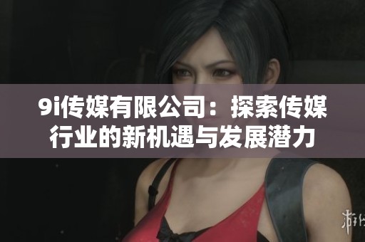9i传媒有限公司：探索传媒行业的新机遇与发展潜力