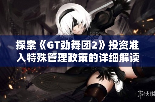 探索《GT劲舞团2》投资准入特殊管理政策的详细解读与讨论