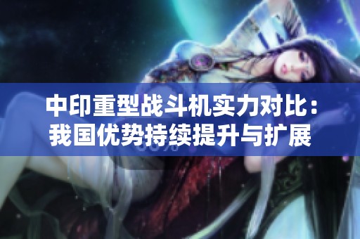 中印重型战斗机实力对比：我国优势持续提升与扩展