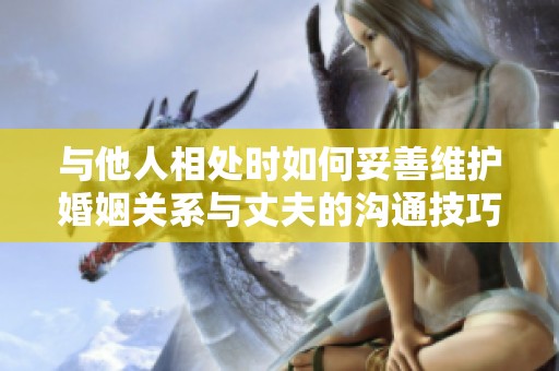 与他人相处时如何妥善维护婚姻关系与丈夫的沟通技巧