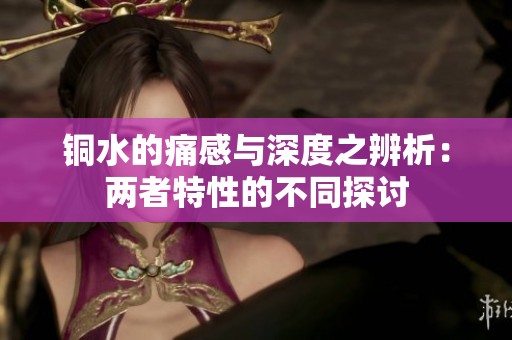 铜水的痛感与深度之辨析：两者特性的不同探讨