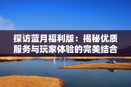 探访蓝月福利版：揭秘优质服务与玩家体验的完美结合