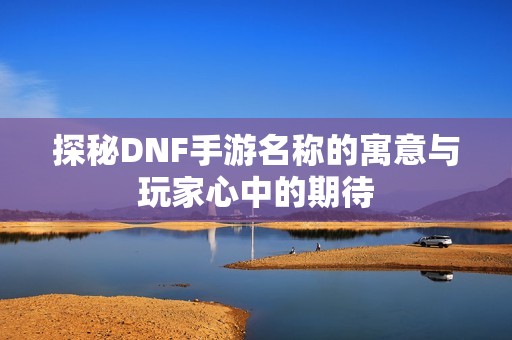 探秘DNF手游名称的寓意与玩家心中的期待