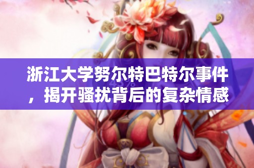 浙江大学努尔特巴特尔事件，揭开骚扰背后的复杂情感纠葛