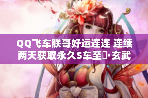 QQ飞车朕哥好运连连 连续两天获取永久S车至矅·玄武！