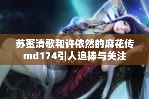 苏蜜清歌和许依然的麻花传md174引人追捧与关注