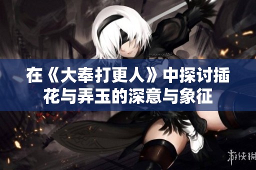 在《大奉打更人》中探讨插花与弄玉的深意与象征