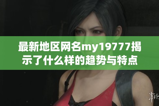 最新地区网名my19777揭示了什么样的趋势与特点