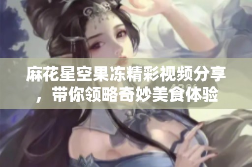 麻花星空果冻精彩视频分享，带你领略奇妙美食体验