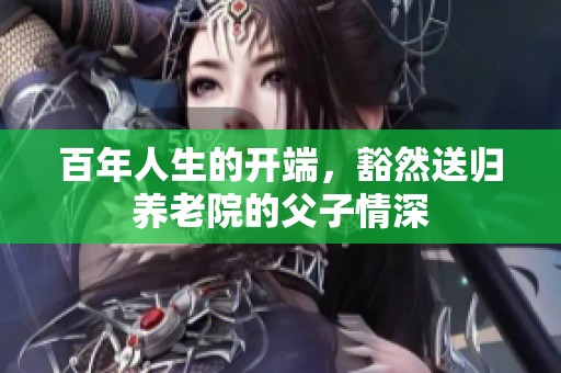 百年人生的开端，豁然送归养老院的父子情深