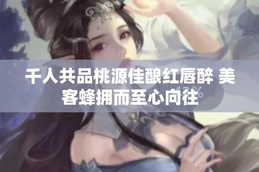千人共品桃源佳酿红唇醉 美客蜂拥而至心向往
