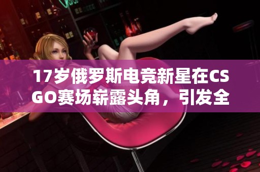 17岁俄罗斯电竞新星在CSGO赛场崭露头角，引发全球关注