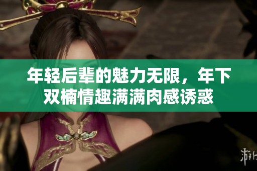 年轻后辈的魅力无限，年下双楠情趣满满肉感诱惑