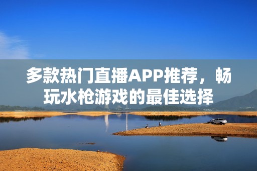 多款热门直播APP推荐，畅玩水枪游戏的最佳选择
