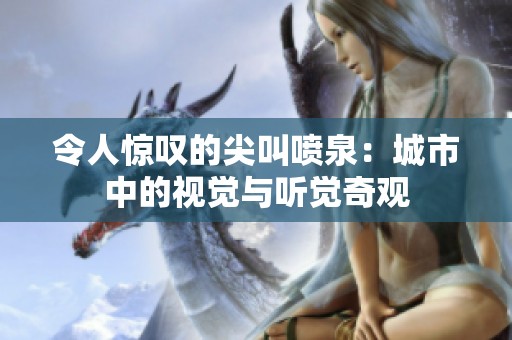 令人惊叹的尖叫喷泉：城市中的视觉与听觉奇观