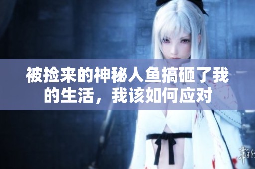 被捡来的神秘人鱼搞砸了我的生活，我该如何应对