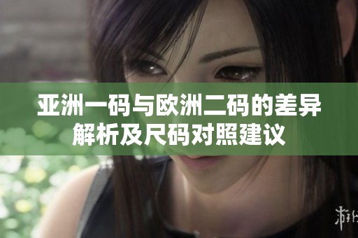 亚洲一码与欧洲二码的差异解析及尺码对照建议