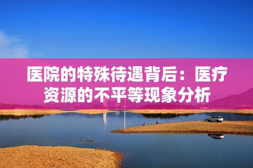 医院的特殊待遇背后：医疗资源的不平等现象分析