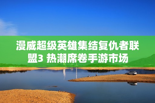 漫威超级英雄集结复仇者联盟3 热潮席卷手游市场