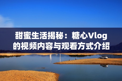 甜蜜生活揭秘：糖心Vlog的视频内容与观看方式介绍