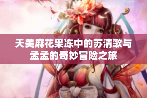 天美麻花果冻中的苏清歌与孟孟的奇妙冒险之旅