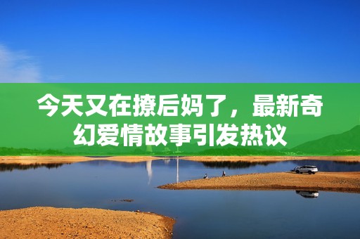 今天又在撩后妈了，最新奇幻爱情故事引发热议