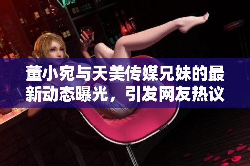 董小宛与天美传媒兄妹的最新动态曝光，引发网友热议