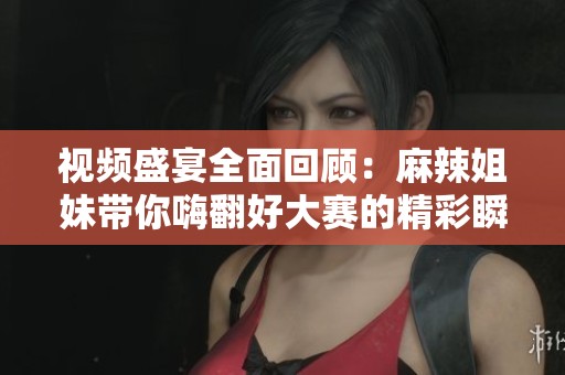 视频盛宴全面回顾：麻辣姐妹带你嗨翻好大赛的精彩瞬间