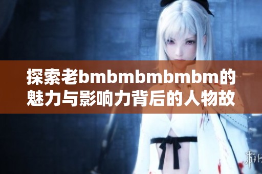 探索老bmbmbmbmbm的魅力与影响力背后的人物故事