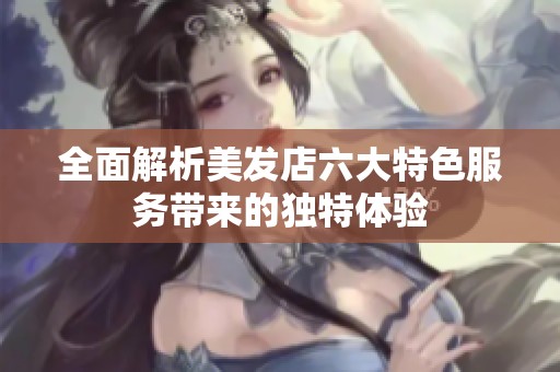 全面解析美发店六大特色服务带来的独特体验