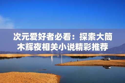 次元爱好者必看：探索大筒木辉夜相关小说精彩推荐