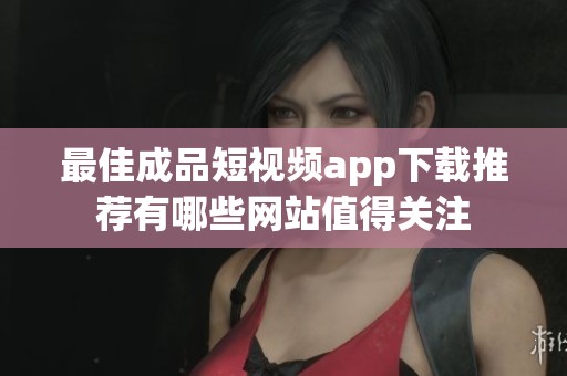 最佳成品短视频app下载推荐有哪些网站值得关注
