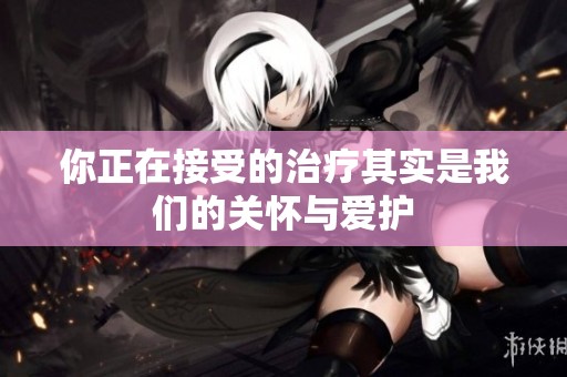 你正在接受的治疗其实是我们的关怀与爱护