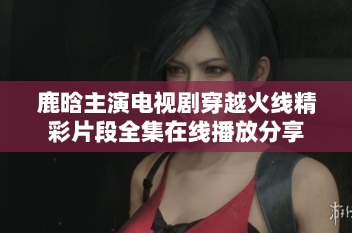 鹿晗主演电视剧穿越火线精彩片段全集在线播放分享