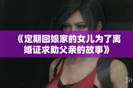 《定期回娘家的女儿为了离婚证求助父亲的故事》