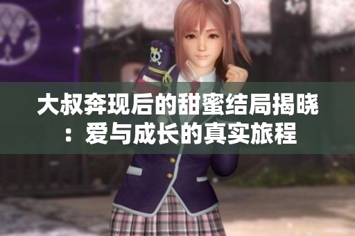 大叔奔现后的甜蜜结局揭晓：爱与成长的真实旅程
