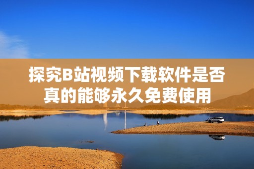 探究B站视频下载软件是否真的能够永久免费使用