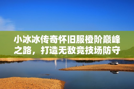 小冰冰传奇怀旧服橙阶巅峰之路，打造无敌竞技场防守阵容秘诀