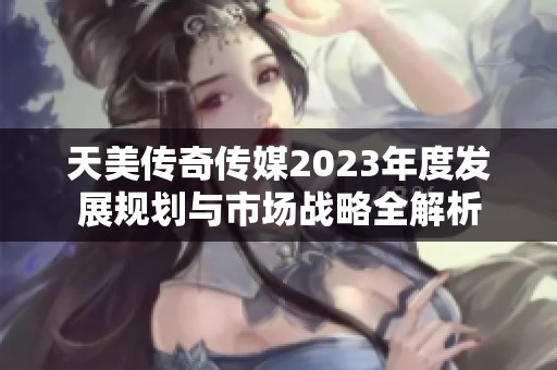 天美传奇传媒2023年度发展规划与市场战略全解析