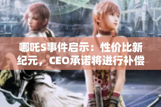 哪吒S事件启示：性价比新纪元，CEO承诺将进行补偿改革