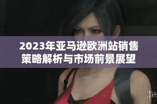 2023年亚马逊欧洲站销售策略解析与市场前景展望
