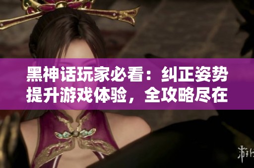 黑神话玩家必看：纠正姿势提升游戏体验，全攻略尽在此处！