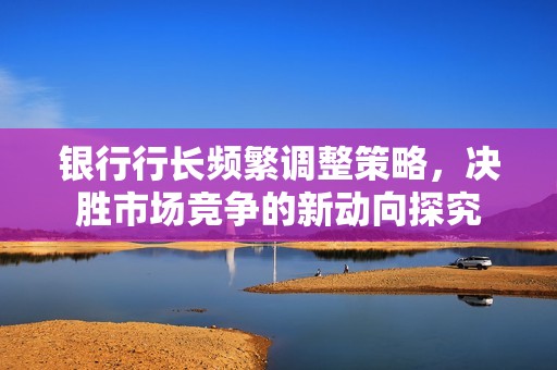 银行行长频繁调整策略，决胜市场竞争的新动向探究