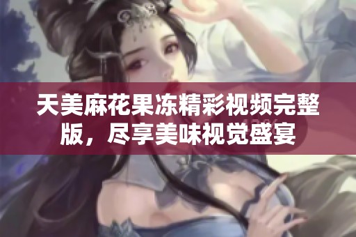 天美麻花果冻精彩视频完整版，尽享美味视觉盛宴