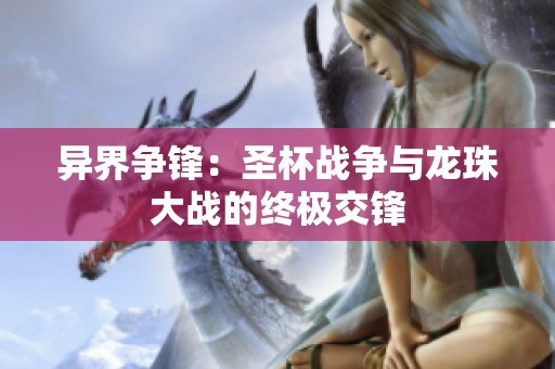 异界争锋：圣杯战争与龙珠大战的终极交锋